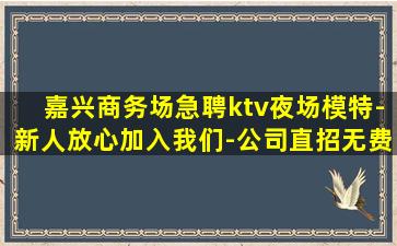 嘉兴商务场急聘ktv夜场模特-新人放心加入我们-公司直招无费